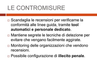 LE CONTROMISURE
 Scandaglia le recensioni per verificarne la
conformità alle linee guida, tramite tool
automatici e personale dedicato.
 Mantiene segrete le tecniche di detezione per
evitare che vengano facilmente aggirate.
 Monitoring delle organizzazioni che vendono
recensioni.
 Possibile configurazione di illecito penale.
 