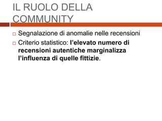 IL RUOLO DELLA
COMMUNITY
 Segnalazione di anomalie nelle recensioni
 Criterio statistico: l’elevato numero di
recensioni autentiche marginalizza
l’influenza di quelle fittizie.
 