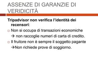 ASSENZE DI GARANZIE DI
VERIDICITÀ
Tripadvisor non verifica l’identità dei
recensori:
 Non si occupa di transazioni economiche
 non raccoglie numeri di carta di credito.
 Il fruitore non è sempre il soggetto pagante
Non richiede prove di soggiorno.
 