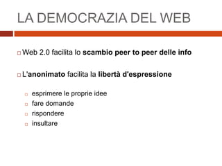 LA DEMOCRAZIA DEL WEB
 Web 2.0 facilita lo scambio peer to peer delle info
 L'anonimato facilita la libertà d'espressione
 esprimere le proprie idee
 fare domande
 rispondere
 insultare
 