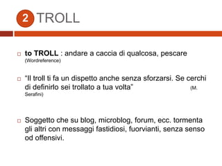  to TROLL : andare a caccia di qualcosa, pescare
(Wordreference)
 “Il troll ti fa un dispetto anche senza sforzarsi. Se cerchi
di definirlo sei trollato a tua volta” (M.
Serafini)
 Soggetto che su blog, microblog, forum, ecc. tormenta
gli altri con messaggi fastidiosi, fuorvianti, senza senso
od offensivi.
TROLL2
 