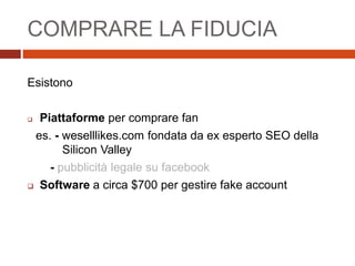 COMPRARE LA FIDUCIA
Esistono
 Piattaforme per comprare fan
es. - weselllikes.com fondata da ex esperto SEO della
Silicon Valley
- pubblicità legale su facebook
 Software a circa $700 per gestire fake account
 