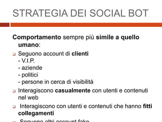 STRATEGIA DEI SOCIAL BOT
Comportamento sempre più simile a quello
umano:
 Seguono account di clienti
- V.I.P.
- aziende
- politici
- persone in cerca di visibilità
 Interagiscono casualmente con utenti e contenuti
nel web
 Interagiscono con utenti e contenuti che hanno fitti
collegamenti
 