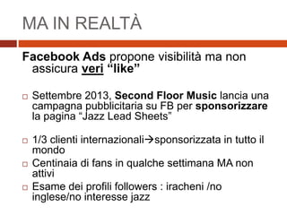 MA IN REALTÀ
Facebook Ads propone visibilità ma non
assicura veri “like”
 Settembre 2013, Second Floor Music lancia una
campagna pubblicitaria su FB per sponsorizzare
la pagina “Jazz Lead Sheets”
 1/3 clienti internazionalisponsorizzata in tutto il
mondo
 Centinaia di fans in qualche settimana MA non
attivi
 Esame dei profili followers : iracheni /no
inglese/no interesse jazz
 