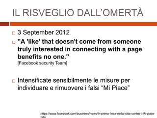 IL RISVEGLIO DALL’OMERTÀ
 3 September 2012
 "A 'like' that doesn't come from someone
truly interested in connecting with a page
benefits no one."
[Facebook security Team]
 Intensificate sensibilmente le misure per
individuare e rimuovere i falsi “Mi Piace”
https://www.facebook.com/business/news/In-prima-linea-nella-lotta-contro-i-Mi-piace-
 