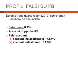 PROFILI FALSI SU FB
Durante il suo quarto report (2012) come report
Facebook ha annunciato
 Fake users 8,7%
 Account doppi 4,8%
 Falsi account:
(1) account inclassificabili :2,4%
(2) account indesiderati: 1,5%
 