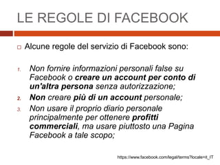 LE REGOLE DI FACEBOOK
 Alcune regole del servizio di Facebook sono:
1. Non fornire informazioni personali false su
Facebook o creare un account per conto di
un'altra persona senza autorizzazione;
2. Non creare più di un account personale;
3. Non usare il proprio diario personale
principalmente per ottenere profitti
commerciali, ma usare piuttosto una Pagina
Facebook a tale scopo;
https://www.facebook.com/legal/terms?locale=it_IT
 