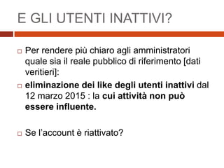 E GLI UTENTI INATTIVI?
 Per rendere più chiaro agli amministratori
quale sia il reale pubblico di riferimento [dati
veritieri]:
 eliminazione dei like degli utenti inattivi dal
12 marzo 2015 : la cui attività non può
essere influente.
 Se l’account è riattivato?
 