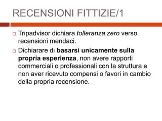 RECENSIONI FITTIZIE/1
 Tripadvisor dichiara tolleranza zero verso
recensioni mendaci.
 Dichiarare di basarsi unicamente sulla
propria esperienza, non avere rapporti
commerciali o professionali con la struttura e
non aver ricevuto compensi o favori in cambio
della propria recensione.
 