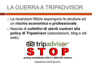 LA GUERRA A TRIPADVISOR
 Le recensioni fittizie espongono le strutture ad
un rischio economico e professionale.
 Nascita di collettivi di utenti contrari alla
policy di Tripadvisor (associazioni, blog e siti
web).
(tripadvisor-warning.com)
 