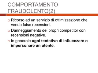 COMPORTAMENTO
FRAUDOLENTO(2)
 Ricorso ad un servizio di ottimizzazione che
venda false recensioni.
 Danneggiamento dei propri competitor con
recensioni negative.
 In generale ogni tentativo di influenzare o
impersonare un utente.
 
