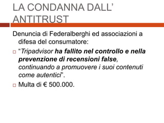LA CONDANNA DALL’
ANTITRUST
Denuncia di Federalberghi ed associazioni a
difesa del consumatore:
 “Tripadvisor ha fallito nel controllo e nella
prevenzione di recensioni false,
continuando a promuovere i suoi contenuti
come autentici”.
 Multa di € 500.000.
 