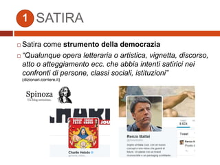 SATIRA
 Satira come strumento della democrazia
 “Qualunque opera letteraria o artistica, vignetta, discorso,
atto o atteggiamento ecc. che abbia intenti satirici nei
confronti di persone, classi sociali, istituzioni”
(dizionari.corriere.it)
1
 
