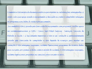 A memória RAM necessita de energia elétrica para manter as informações armazenadas, é

volátil, isto é,se apaga quando o equipamento é desligado e é onde o computador armazena
os programas e os dados du-rante o processamento.

Já a memória ROM é gravada pelo fabricante do equipamento com programas que dão apoio

ao sistemaoperacional, a BIOS ( Basic Input Output Service - Serviços Básicos de
Entrada e Saída ); é tipicamente menorque a RAM e seu conteúdo é permanentemente

gravado pelo fabricante do computador e não depende de e-nergia para manter seu

conteúdo.A RAM armazena linguagens, sistema Operacional, programas do usuário, dados
para uso pelos pro-gramas e dados sobre o estado do sistema. A ROM armazena linguagens,
sistema operacional, programas es-senciais para uso pelo usuário.

 