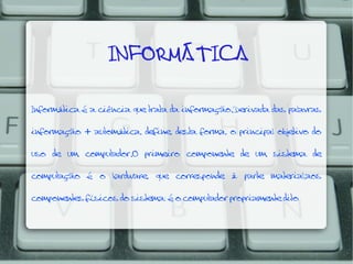   INFORMÁTICA
Informática é a ciência que trata da informação.Derivada das palavras

informação + automática, define, desta forma, o principal objetivo do
uso de um computador.O primeiro componente de um sistema de
computação

é

o

hardware,

que

corresponde

à

parte

material,aos

componentes físicos do sistema; é o computador propriamente dito

 
