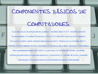 COMPONENTES BÁSICOS DE
COMPUTADORES
Características do hardware de um sistema:I - Unidade Central:* UCP - Unidade Central de
Processamento: o "cérebro" da máquina, UCP ou CPU (Central Pro-cessing Unit);* Memória
Principal ou Central: rápida, limitada, temporária e volátil.II - Periféricos ou Unidades de E/S Entrada/Saída:* Memória Auxiliar, Secundária ou de Massa: mais lenta, com maior capacidade e
teoricamentepermanente: não volátil;* Dispositivos ou Unidades de Entrada: convertem

informação em forma utilizável pela máquina;* Dispositivos ou Unidades de Saída: convertem
informação utilizável pela máquina para formatosutilizáveis externamente

 