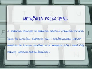 MEMÓRIA PRINCIPAL
A memória principal ou memória central é composta por dois
tipos de circuitos: memória RAM ( RandomAccess Memory Memória de Acesso Randômico) e memória ROM ( Read Only
Memory - Memória Apenas deLeitura ).

 