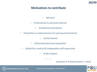 Motivations to contribute
• Altruism
• Professional or personal interest
• Intellectual stimulation
• Protection or enhancement of a personal investment
• Social reward
• Enhanched personal reputation
• Outlet for creative & independent self expression
• Pride of place
• …
26/49
Volunteered Geographic Information
Budhathoki, N. & Haythornthwaite, C. (2012).
 
