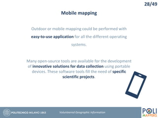 Mobile mapping
Outdoor or mobile mapping could be performed with
easy-to-use application for all the different operating
systems.
Many open-source tools are available for the development
of innovative solutions for data collection using portable
devices. These software tools fill the need of specific
scientific projects.
28/49
Volunteered Geographic Information
 
