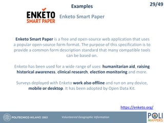 Examples
Enketo Smart Paper
29/49
Volunteered Geographic Information
Enketo Smart Paper is a free and open-source web application that uses
a popular open-source form format. The purpose of this specification is to
provide a common form description standard that many compatible tools
can be based on.
Enketo has been used for a wide range of uses: humanitarian aid, raising
historical awareness, clinical research, election monitoring and more.
Surveys deployed with Enketo work also offline and run on any device,
mobile or desktop. It has been adopted by Open Data Kit.
https://enketo.org/
 