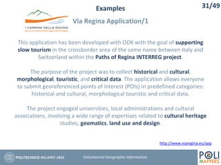 Examples
Via Regina Application/1
31/49
Volunteered Geographic Information
This application has been developed with ODK with the goal of supporting
slow tourism in the crossborder area of the same name between Italy and
Switzerland within the Paths of Regina INTERREG project.
The purpose of the project was to collect historical and cultural,
morphological, touristic, and critical data. The application allows everyone
to submit georeferenced points of interest (POIs) in predefined categories:
historical and cultural, morphological touristic and critical data.
The project engaged universities, local administrations and cultural
associations, involving a wide range of expertises related to cultural heritage
studies, geomatics, land use and design.
http://www.viaregina.eu/app
 