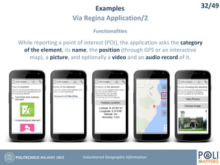Examples
Via Regina Application/2
Functionalities
32/49
Volunteered Geographic Information
While reporting a point of interest (POI), the application asks the category
of the element, its name, the position (through GPS or an interactive
map), a picture, and optionally a video and an audio record of it.
 