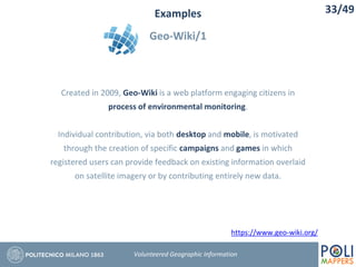 Examples
Geo-Wiki/1
33/49
Volunteered Geographic Information
Created in 2009, Geo-Wiki is a web platform engaging citizens in
process of environmental monitoring.
Individual contribution, via both desktop and mobile, is motivated
through the creation of specific campaigns and games in which
registered users can provide feedback on existing information overlaid
on satellite imagery or by contributing entirely new data.
https://www.geo-wiki.org/
 
