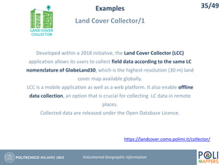 Examples
Land Cover Collector/1
35/49
Volunteered Geographic Information
Developed within a 2018 initiative, the Land Cover Collector (LCC)
application allows its users to collect field data according to the same LC
nomenclature of GlobeLand30, which is the highest-resolution (30 m) land
cover map available globally.
LCC is a mobile application as well as a web platform. It also enable offline
data collection, an option that is crucial for collecting LC data in remote
places.
Collected data are released under the Open Database Licence.
https://landcover.como.polimi.it/collector/
 