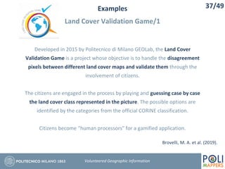 Examples
Land Cover Validation Game/1
37/49
Volunteered Geographic Information
Developed in 2015 by Politecnico di Milano GEOLab, the Land Cover
Validation Game is a project whose objective is to handle the disagreement
pixels between different land cover maps and validate them through the
involvement of citizens.
The citizens are engaged in the process by playing and guessing case by case
the land cover class represented in the picture. The possible options are
identified by the categories from the official CORINE classification.
Citizens become “human processors” for a gamified application.
Brovelli, M. A. et al. (2019).
 