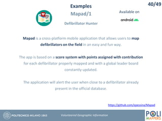 Examples
Mapad/1
Defibrillator Hunter
40/49
Volunteered Geographic Information
Mapad is a cross-platform mobile application that allows users to map
defibrillators on the field in an easy and fun way.
The app is based on a score system with points assigned with contribution
for each defibrillator properly mapped and with a global leader board
constantly updated.
The application will alert the user when close to a defibrillator already
present in the official database.
https://github.com/epessina/Mapad
Available on
 