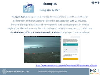 Examples
Penguin Watch
43/49
Volunteered Geographic Information
Penguin Watch is a project developed by researchers from the ornithology
department of the University of Oxford in collaboration with Zooniverse.
The aim of the game associated to the project is to count penguins in remote
regions (Southern Ocean and Antartic Peninsula) to help researchers to understand
the threats of different environmental conditions on penguin natural habitat.
https://www.zooniverse.org/projects/penguintom79/penguin-watch/classify
 