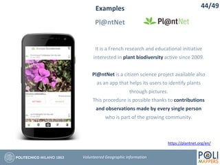 Examples
Pl@ntNet
44/49
Volunteered Geographic Information
It is a French research and educational initiative
interested in plant biodiversity active since 2009.
Pl@ntNet is a citizen science project available also
as an app that helps its users to identify plants
through pictures.
This procedure is possible thanks to contributions
and observations made by every single person
who is part of the growing community.
https://plantnet.org/en/
 