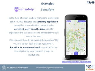 Examples
Sensafety
45/49
Volunteered Geographic Information
In the field of urban studies, Technische Universität
Berlin in 2019 designed the Sensafety application
to enable citizen scientists to capture the
perceived safety in public spaces and to
experience the statistical results immediately on an
interactive map.
Citizens contribute by answering the question “Do
you feel safe at your location right now?”.
Statistical location-based results could be further
investigated by local research groups or
institutions.
https://www.sensafety.org/index.html
 