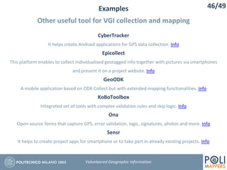 Examples
Other useful tool for VGI collection and mapping
46/49
Volunteered Geographic Information
CyberTracker
It helps create Android applications for GPS data collection. Info
Epicollect
This platform enables to collect individualised geotagged info together with pictures via smartphones
and present it on a project website. Info
GeoODK
A mobile application based on ODK Collect but with extended mapping functionalities. Info
KoBoToolbox
Integrated set of tools with complex validation rules and skip logic. Info
Ona
Open-source forms that capture GPS, error validation, logic, signatures, photos and more. Info
Sensr
It helps to create project apps for smartphone or to take part in already existing projects. Info
 