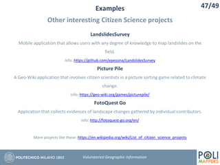 Examples
Other interesting Citizen Science projects
47/49
Volunteered Geographic Information
LandslidesSurvey
Mobile application that allows users with any degree of knowledge to map landslides on the
field.
Info: https://github.com/epessina/LandslidesSurvey
Picture Pile
A Geo-Wiki application that involves citizen scientists in a picture sorting game related to climate
change.
Info: https://geo-wiki.org/games/picturepile/
FotoQuest Go
Application that collects evidences of landscape changes gathered by individual contributors.
Info: http://fotoquest-go.org/en/
More projects like these: https://en.wikipedia.org/wiki/List_of_citizen_science_projects
 