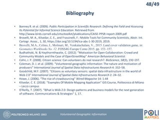Bibliography
• Bonney R. et al. (2009). Public Participation in Scientific Research: Defining the Field and Assessing
Its Potential for Informal Science Education. Retrieved from
http://www.birds.cornell.edu/citscitoolkit/plublications/CAISE-PPSR-report-2009.pdf
• Brovelli, M. A., Kilsedar, C. E., and Frassinelli, F.: Mobile Tools for Community Scientists, Abstr. Int.
Cartogr. Assoc., 1, 30, https://doi.org/10.5194/ica-abs-1-30-2019, 2019.
• Brovelli, M.A., Celino, I., Molinari, M., Venkatachalam, V., 2015. Land cover validation game, in:
Geomatics Workbooks No. 12. FOSS4G Europe Como 2015. pp. 153–157.
• Budhathoki, N. & Haythornthwaite, C. (2012). “Motivation for Open Collaboration: Crowd and
Community Models and the Case of OpenStreetMap” American Behavioral Scientist.
• Cohn, J. P. (2008). Citizen science: Can volunteers do real research?. BioScience, 58(3), 192-197.
• Coleman, D. J. et al. (2009). “Volunteered geographic information: The nature and motivation of
produsers” International Journal of Spatial Data Infrastructures Research 4: 332–58.
• Goodchild, M.F. (2007). "Citizens as voluntary sensors: spatial data infrastructure in the world of
Web 2.0" International Journal of Spatial Data Infrastructures Research 2: 24–32.
• Howe, J. (2006). “The rise of crowdsourcing” Wired Magazine 14: 1-44
• Kilsedar, C. E. (2018). “Examples Of Mobile Mapping Application” GIS Course, Politecnico di Milano
– Lecco campus
• O’Reilly, T. (2007). “What is Web 2.0: Design patterns and business models for the next generation
of software. Communications & Strategies” 1, 17.
48/49
Volunteered Geographic Information
 