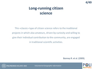 Long-running citizen
science
4/49
Volunteered Geographic Information
This «classic» type of citizen science refers to the traditional
projects in which also amateurs, driven by curiosity and willing to
give their individual contribution to the community, are engaged
in traditional scientific activities.
Bonney R. et al. (2009).
 