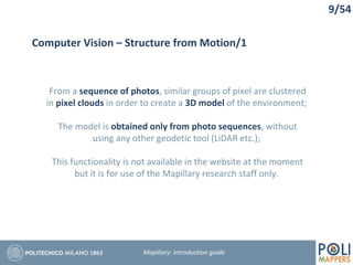 9/54
Computer Vision – Structure from Motion/1
From a sequence of photos, similar groups of pixel are clustered
in pixel clouds in order to create a 3D model of the environment;
The model is obtained only from photo sequences, without
using any other geodetic tool (LiDAR etc.);
This functionality is not available in the website at the moment
but it is for use of the Mapillary research staff only.
Mapillary: Introduction guide
 