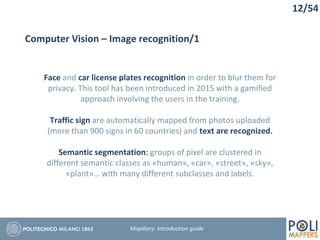 12/54
Computer Vision – Image recognition/1
Face and car license plates recognition in order to blur them for
privacy. This tool has been introduced in 2015 with a gamified
approach involving the users in the training.
Traffic sign are automatically mapped from photos uploaded
(more than 900 signs in 60 countries) and text are recognized.
Semantic segmentation: groups of pixel are clustered in
different semantic classes as «human», «car», «street», «sky»,
«plant»… with many different subclasses and labels.
Mapillary: Introduction guide
 