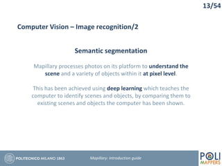 13/54
Computer Vision – Image recognition/2
Semantic segmentation
Mapillary processes photos on its platform to understand the
scene and a variety of objects within it at pixel level.
This has been achieved using deep learning which teaches the
computer to identify scenes and objects, by comparing them to
existing scenes and objects the computer has been shown.
Mapillary: Introduction guide
 