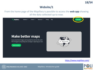 18/54
Website/1
Mapillary: Introduction guide
https://www.mapillary.com/
From the home page of the Mapillary is possible to access the web app showing
all the data collected up to now.
 