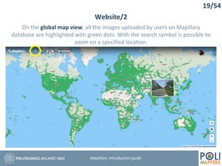 19/54
Website/2
Mapillary: Introduction guide
On the global map view, all the images uploaded by users on Mapillary
database are highlighted with green dots. With the search symbol is possible to
zoom on a specified location.
 