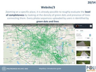 20/54
Website/3
Mapillary: Introduction guide
Zooming on a specific place, it is already possible to roughly evaluate the level
of completeness by looking at the density of green dots and presence of lines
connecting them. Every photo sequences uploaded by users is identified by
green dots and lines.
 