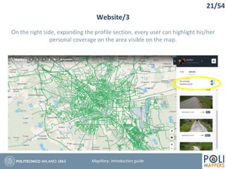 21/54
Website/3
Mapillary: Introduction guide
On the right side, expanding the profile section, every user can highlight his/her
personal coverage on the area visible on the map.
 