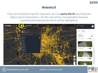 23/54
Website/5
Mapillary: Introduction guide
If you are looking for specific map data, you can query the AI specifying the
object you’re interested in. On the map all the correspondent features
automatically detected by the AI will be highlighted.
 