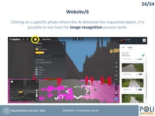 24/54
Website/6
Mapillary: Introduction guide
Clicking on a specific photo where the AI detected the requested object, it is
possible to see how the image recognition process work.
 
