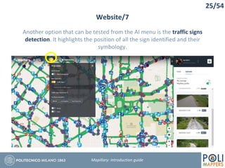 25/54
Website/7
Mapillary: Introduction guide
Another option that can be tested from the AI menu is the traffic signs
detection. It highlights the position of all the sign identified and their
symbology.
 