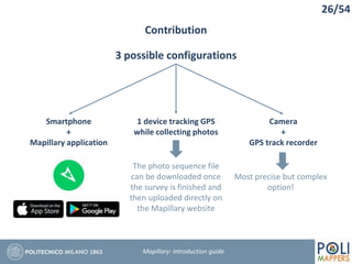 Contribution
26/54
Mapillary: Introduction guide
3 possible configurations
Smartphone
+
Mapillary application
1 device tracking GPS
while collecting photos
Camera
+
GPS track recorder
The photo sequence file
can be downloaded once
the survey is finished and
then uploaded directly on
the Mapillary website
Most precise but complex
option!
 