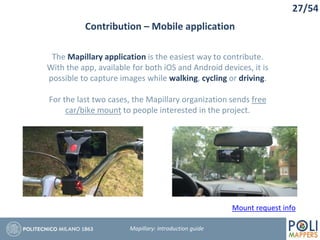Contribution – Mobile application
27/54
Mapillary: Introduction guide
The Mapillary application is the easiest way to contribute.
With the app, available for both iOS and Android devices, it is
possible to capture images while walking, cycling or driving.
For the last two cases, the Mapillary organization sends free
car/bike mount to people interested in the project.
Mount request info
 