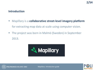 2/54
Introduction
 Mapillary is a collaborative street-level imagery platform
for extracting map data at scale using computer vision.
 The project was born in Malmö (Sweden) in September
2013.
Mapillary: Introduction guide
 